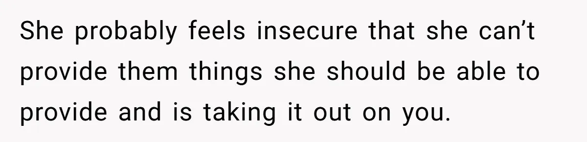 She probably feels insecure that she can’t provide them things she should be able to provide and is taking it out on you.