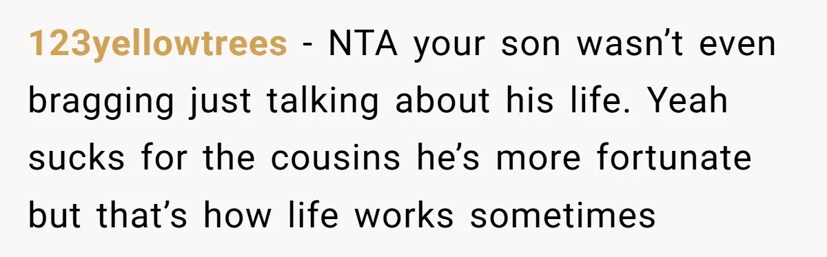 123yellowtrees − NTA your son wasn’t even bragging just talking about his life. Yeah sucks for the cousins he’s more fortunate but that’s how life works sometimes
