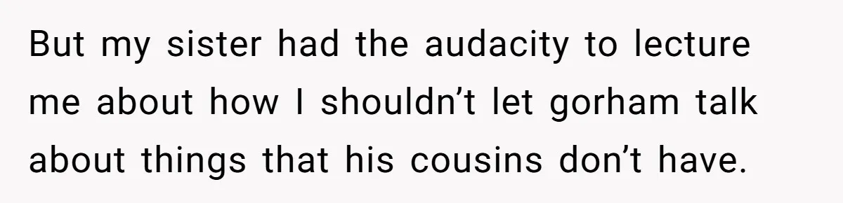 But my sister had the audacity to lecture me about how I shouldn’t let gorham talk about things that his cousins don’t have.