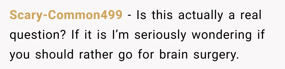 Scary-Common499 − Is this actually a real question? If it is I’m seriously wondering if you should rather go for brain surgery.