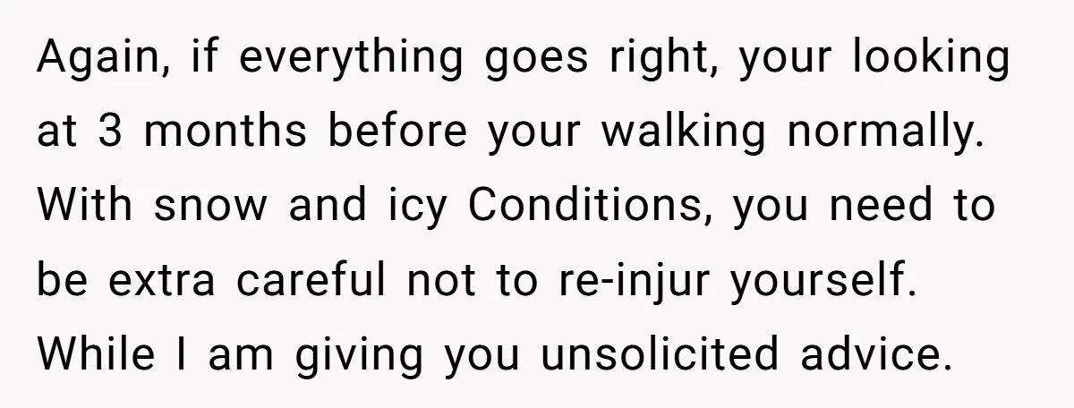 Again, if everything goes right, your looking at 3 months before your walking normally. With snow and icy Conditions, you need to be extra careful not to re-injur yourself. While...