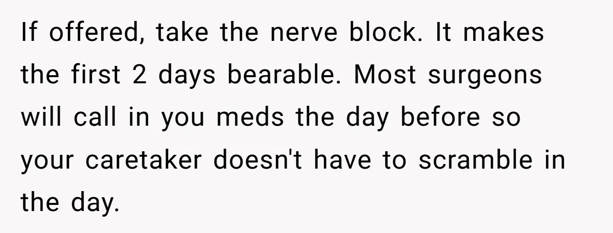 If offered, take the nerve block. It makes the first 2 days bearable. Most surgeons will call in you meds the day before so your caretaker doesn't have to scramble...