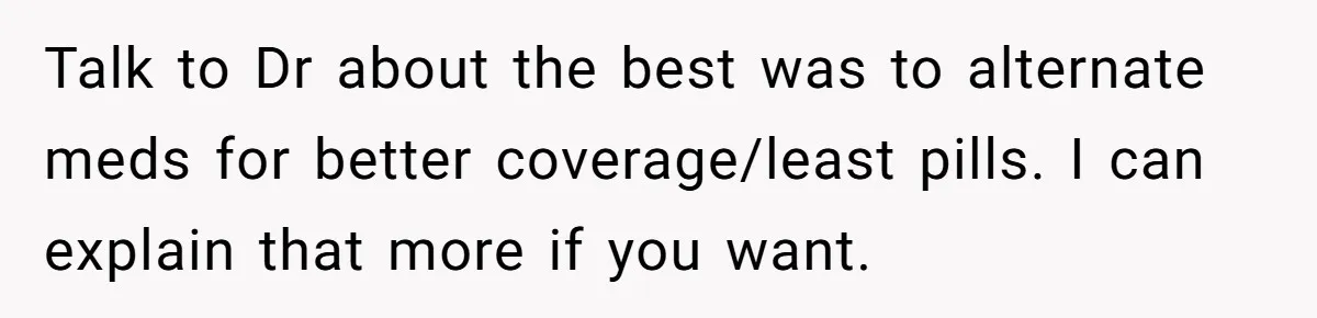 Talk to Dr about the best was to alternate meds for better coverage/least pills. I can explain that more if you want.