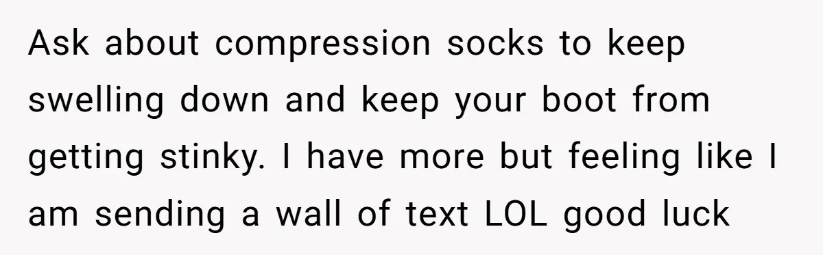 Ask about compression socks to keep swelling down and keep your boot from getting stinky. I have more but feeling like I am sending a wall of text LOL good...