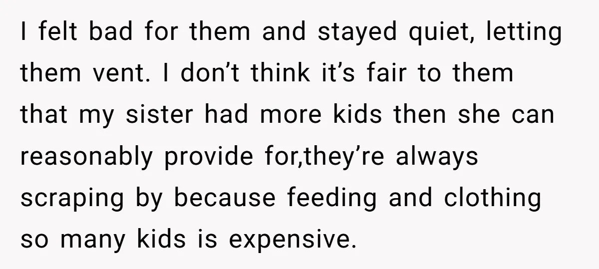 I felt bad for them and stayed quiet, letting them vent. I don’t think it’s fair to them that my sister had more kids then she can reasonably provide for,they’re...