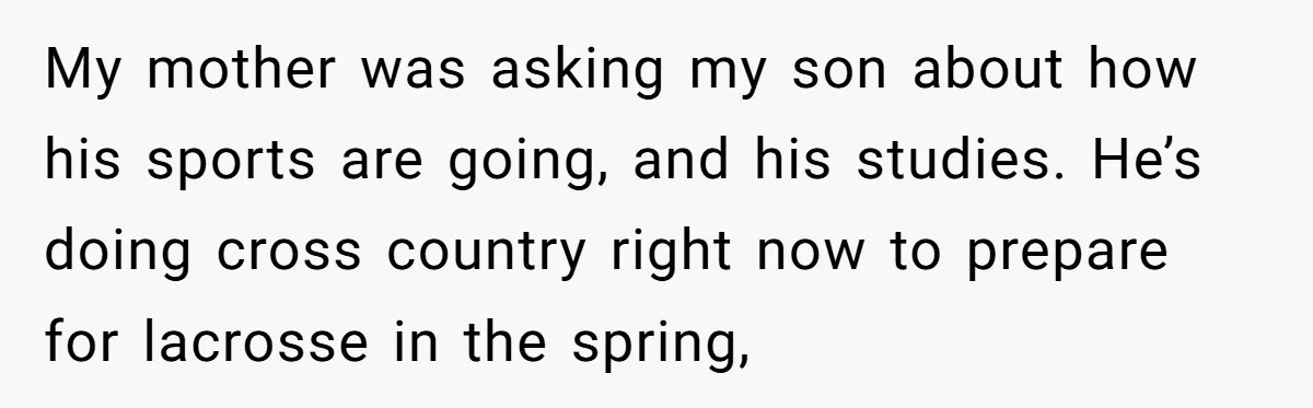 My mother was asking my son about how his sports are going, and his studies. He’s doing cross country right now to prepare for lacrosse in the spring,