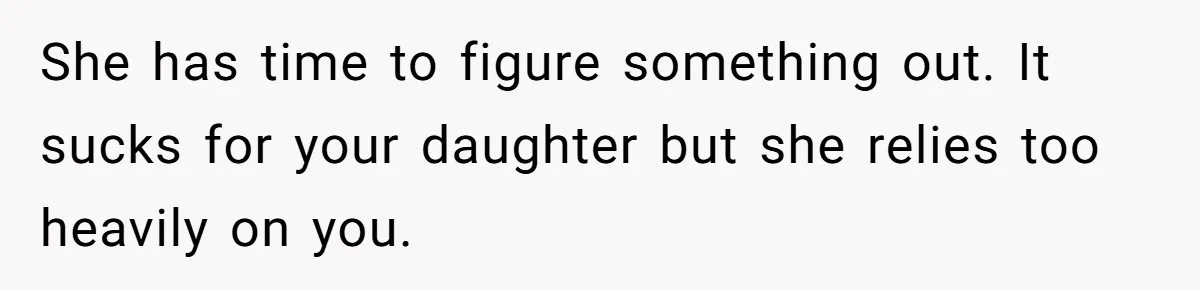 She has time to figure something out. It sucks for your daughter but she relies too heavily on you.