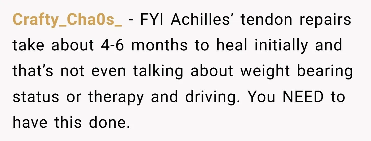 Crafty_Cha0s_ − FYI Achilles’ tendon repairs take about 4-6 months to heal initially and that’s not even talking about weight bearing status or therapy and driving. You NEED to have...
