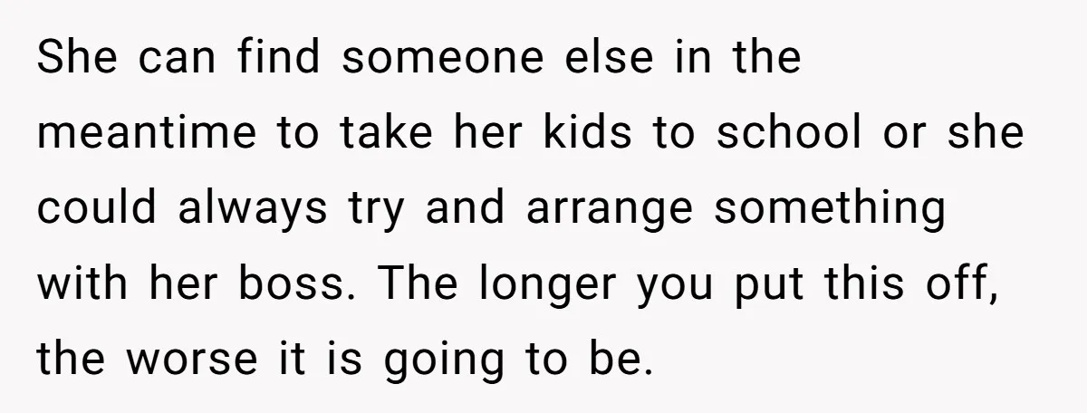 She can find someone else in the meantime to take her kids to school or she could always try and arrange something with her boss. The longer you put this...