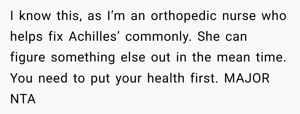 I know this, as I’m an orthopedic nurse who helps fix Achilles’ commonly. She can figure something else out in the mean time. You need to put your health first....