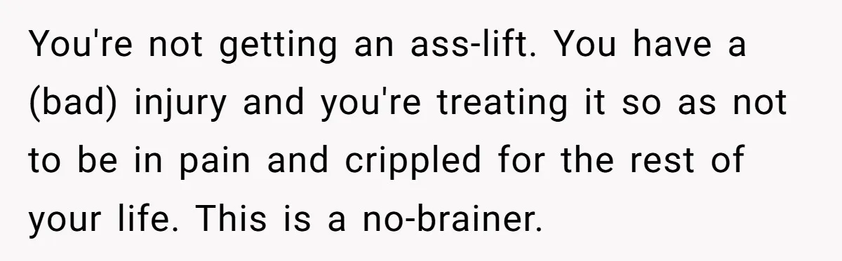 You're not getting an ass-lift. You have a (bad) injury and you're treating it so as not to be in pain and crippled for the rest of your life. This...