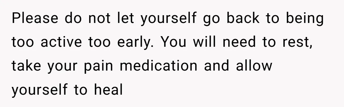 Please do not let yourself go back to being too active too early. You will need to rest, take your pain medication and allow yourself to heal