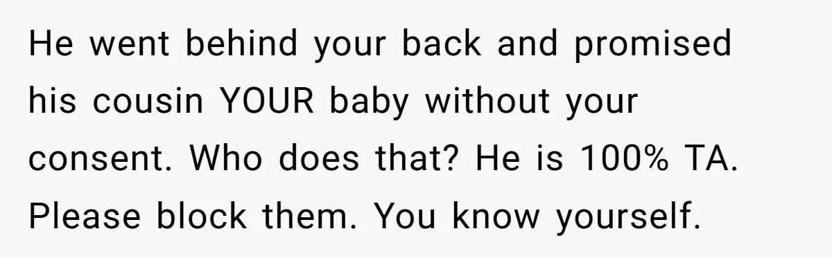 He went behind your back and promised his cousin YOUR baby without your consent. Who does that? He is 100% TA. Please block them. You know yourself.