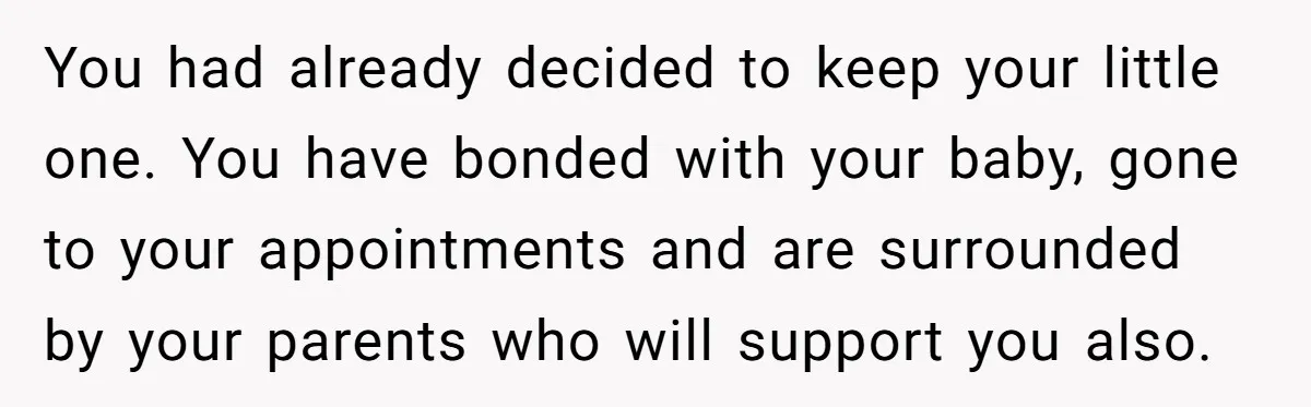You had already decided to keep your little one. You have bonded with your baby, gone to your appointments and are surrounded by your parents who will support you also.