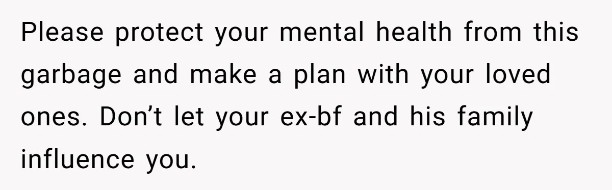Please protect your mental health from this garbage and make a plan with your loved ones. Don’t let your ex-bf and his family influence you.