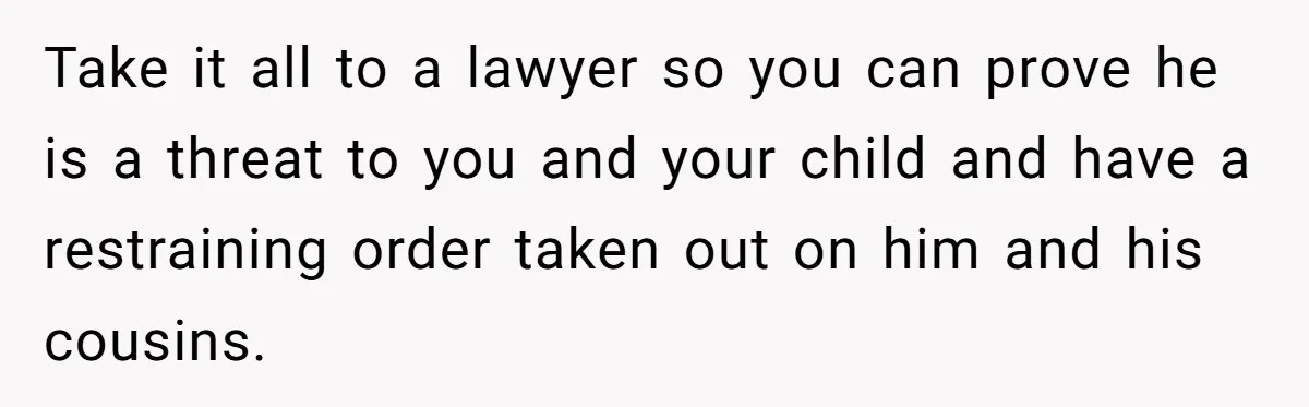 Take it all to a lawyer so you can prove he is a threat to you and your child and have a restraining order taken out on him and his...