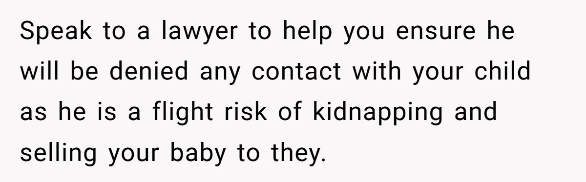 Speak to a lawyer to help you ensure he will be denied any contact with your child as he is a flight risk of kidnapping and selling your baby to...