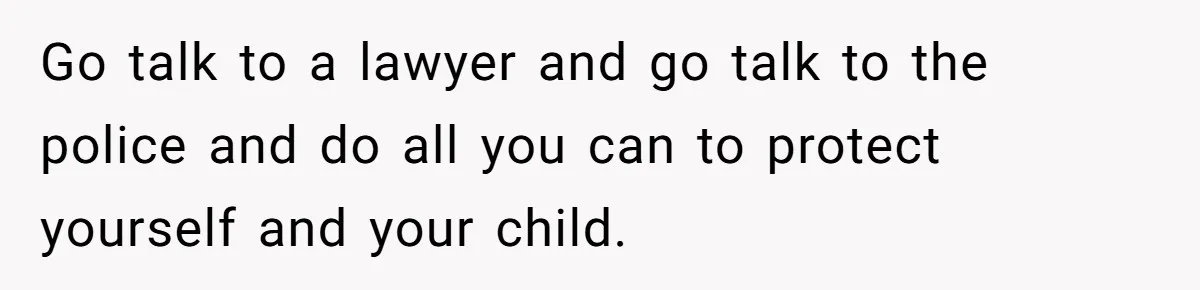 Go talk to a lawyer and go talk to the police and do all you can to protect yourself and your child.