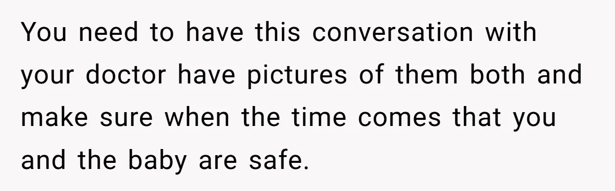 You need to have this conversation with your doctor have pictures of them both and make sure when the time comes that you and the baby are safe.