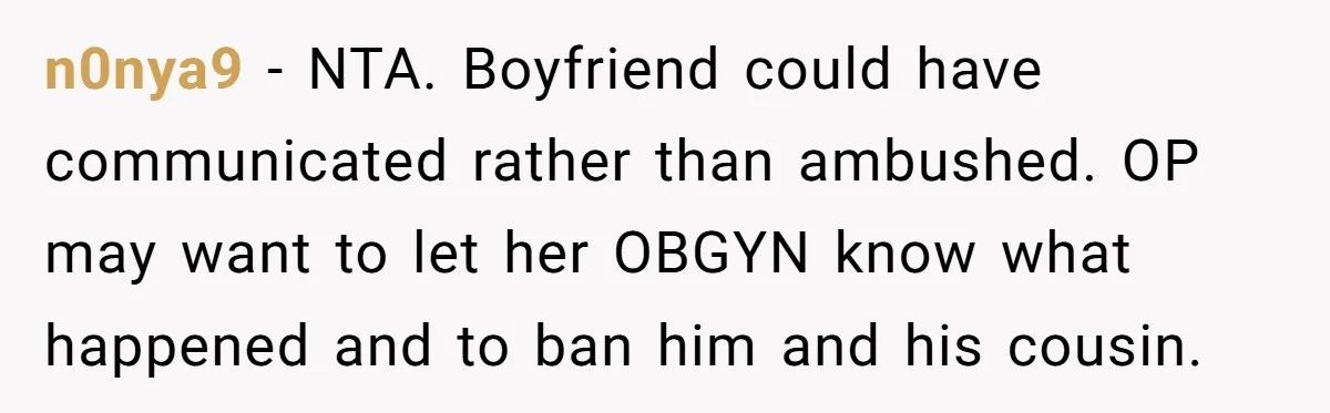 n0nya9 − NTA. Boyfriend could have communicated rather than ambushed. OP may want to let her OBGYN know what happened and to ban him and his cousin.