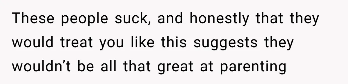 These people suck, and honestly that they would treat you like this suggests they wouldn’t be all that great at parenting
