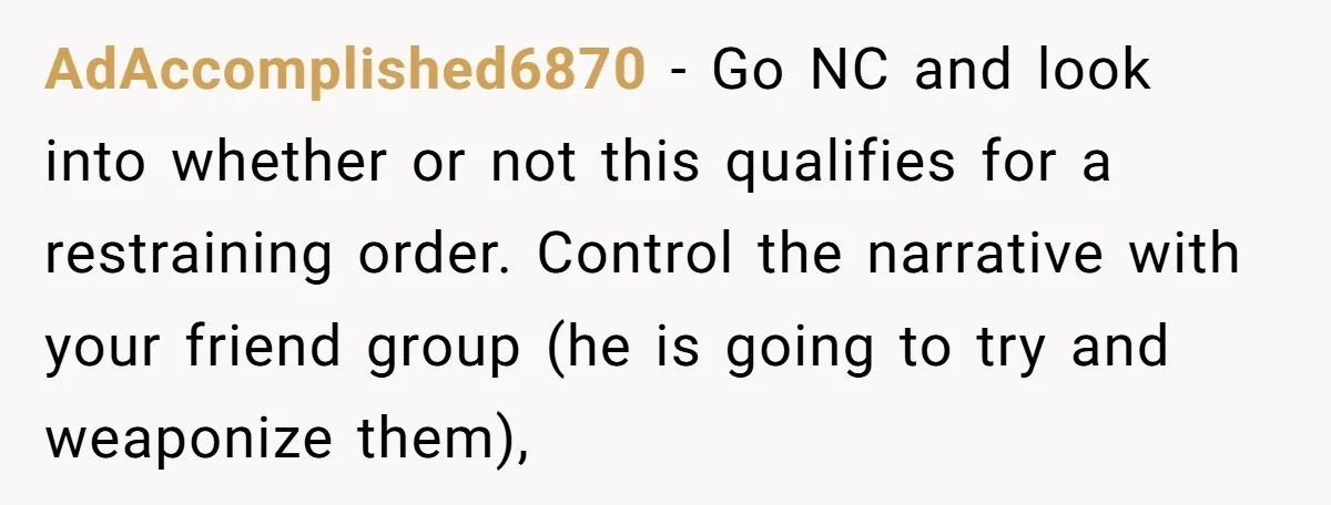 AdAccomplished6870 − Go NC and look into whether or not this qualifies for a restraining order. Control the narrative with your friend group (he is going to try and weaponize...