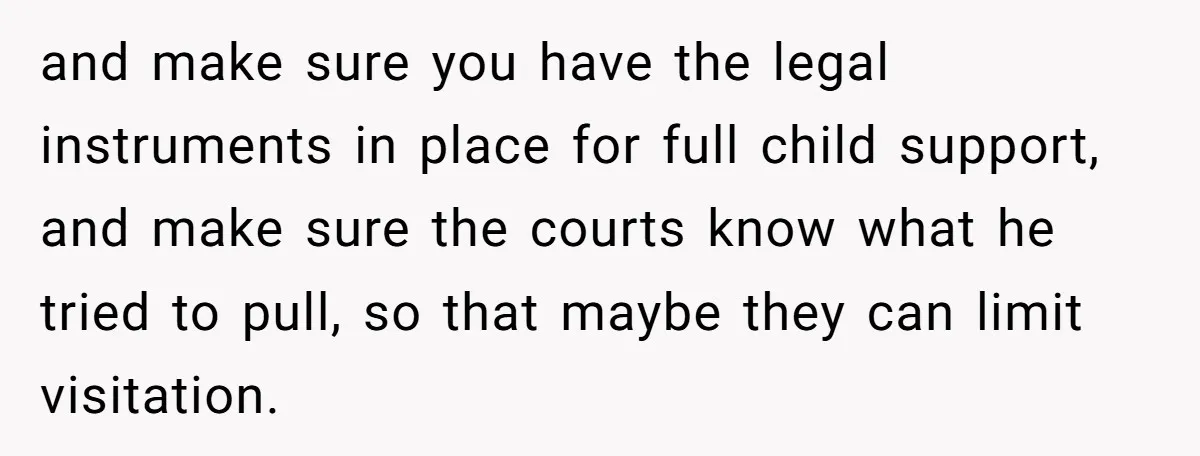 and make sure you have the legal instruments in place for full child support, and make sure the courts know what he tried to pull, so that maybe they can...