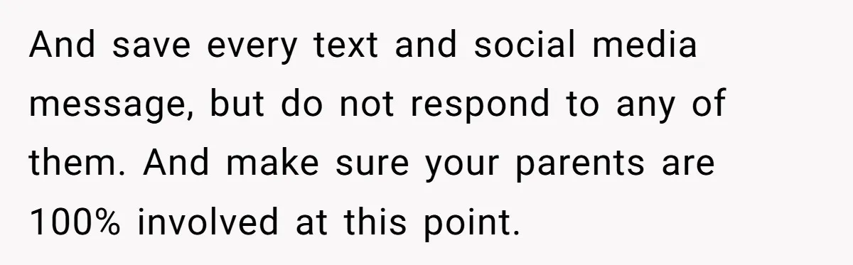 And save every text and social media message, but do not respond to any of them. And make sure your parents are 100% involved at this point.