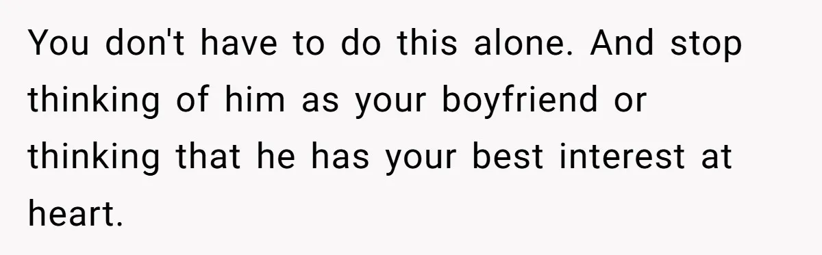 You don't have to do this alone. And stop thinking of him as your boyfriend or thinking that he has your best interest at heart.