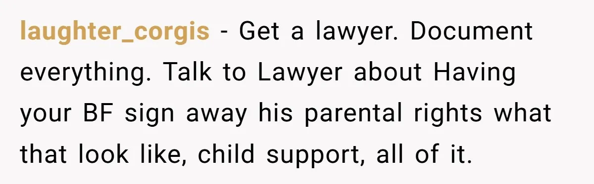 laughter_corgis − Get a lawyer. Document everything. Talk to Lawyer about Having your BF sign away his parental rights what that look like, child support, all of it.