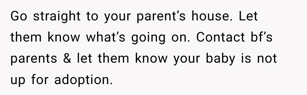 Go straight to your parent’s house. Let them know what’s going on. Contact bf’s parents & let them know your baby is not up for adoption.