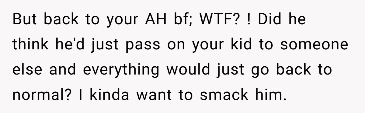 But back to your AH bf; WTF? ! Did he think he'd just pass on your kid to someone else and everything would just go back to normal? I kinda...