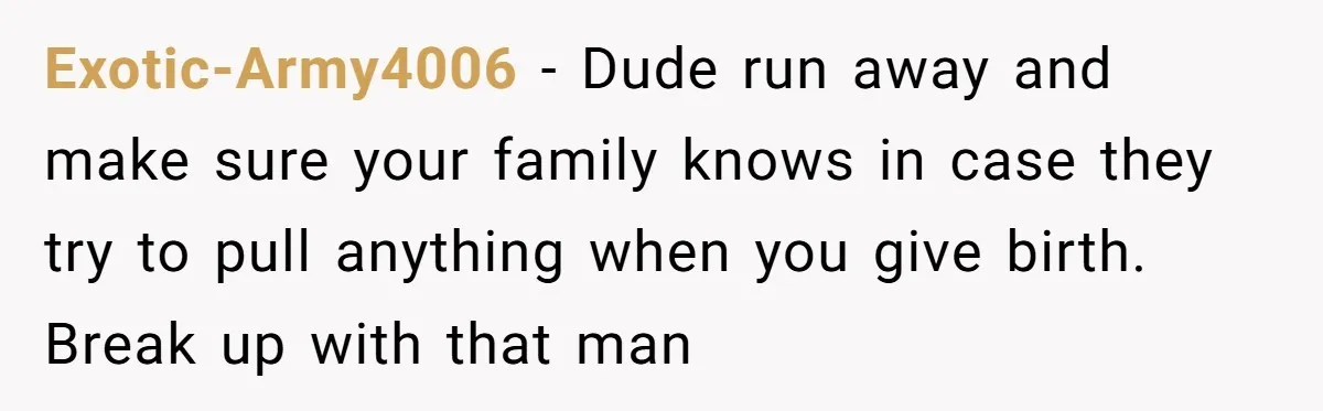 Exotic-Army4006 − Dude run away and make sure your family knows in case they try to pull anything when you give birth. Break up with that man
