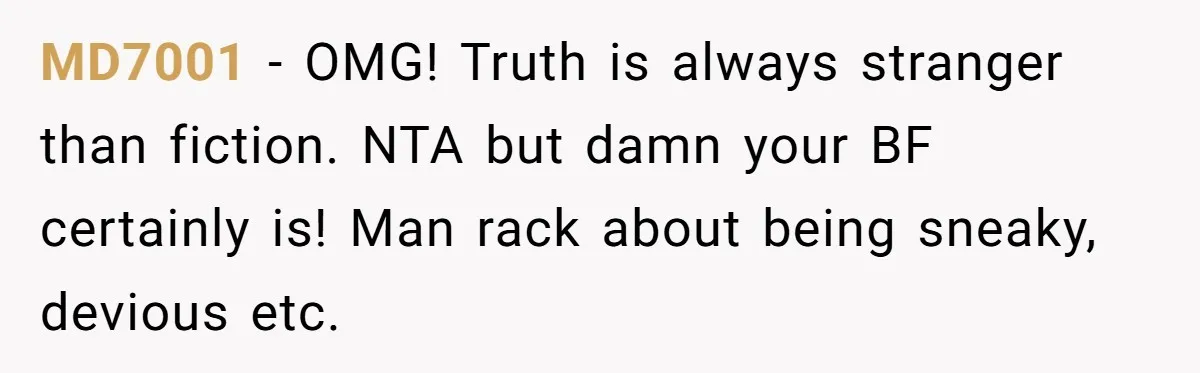 MD7001 − OMG! Truth is always stranger than fiction. NTA but damn your BF certainly is! Man rack about being sneaky, devious etc.