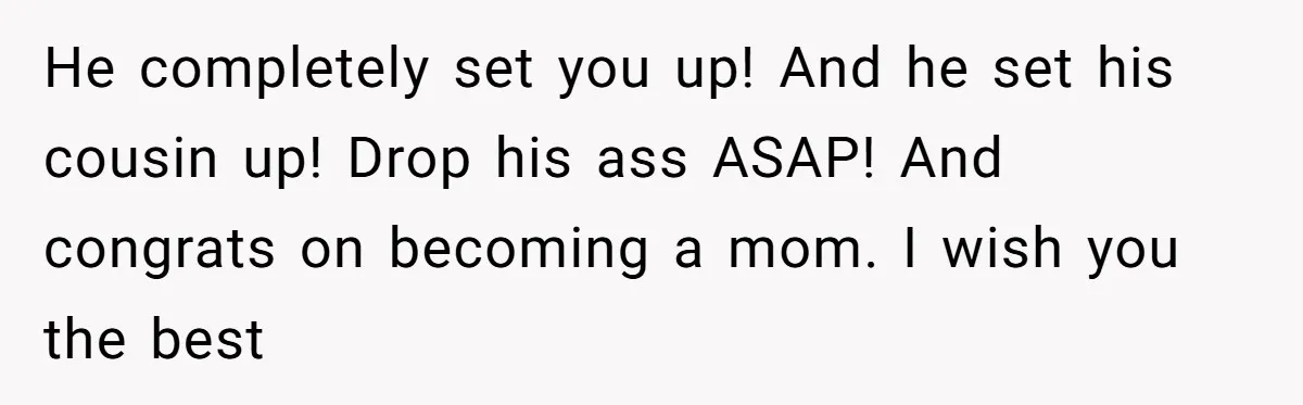 He completely set you up! And he set his cousin up! Drop his ass ASAP! And congrats on becoming a mom. I wish you the best