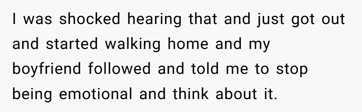 I was shocked hearing that and just got out and started walking home and my boyfriend followed and told me to stop being emotional and think about it.