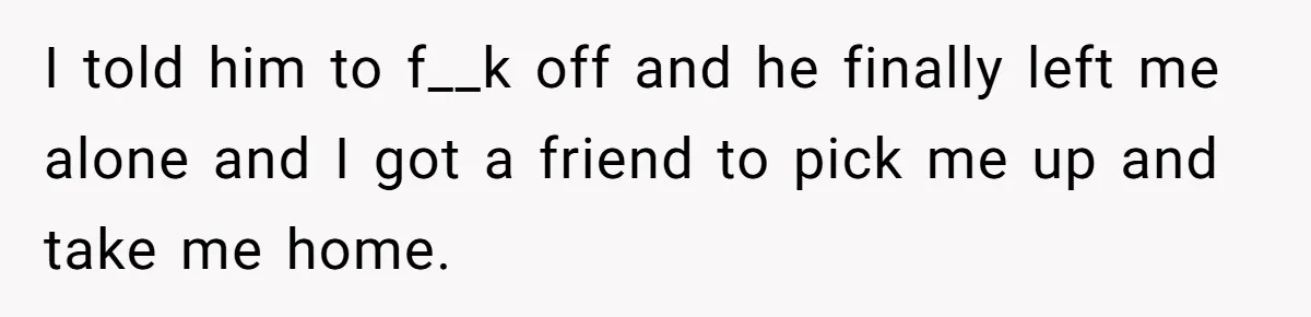 I told him to f__k off and he finally left me alone and I got a friend to pick me up and take me home.