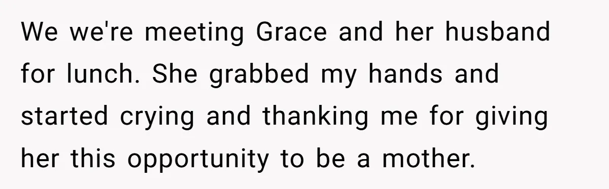 We we're meeting Grace and her husband for lunch. She grabbed my hands and started crying and thanking me for giving her this opportunity to be a mother.