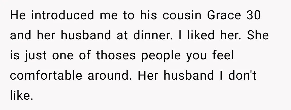 He introduced me to his cousin Grace 30 and her husband at dinner. I liked her. She is just one of thoses people you feel comfortable around. Her husband I...