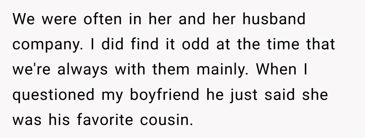 We were often in her and her husband company. I did find it odd at the time that we're always with them mainly. When I questioned my boyfriend he just...