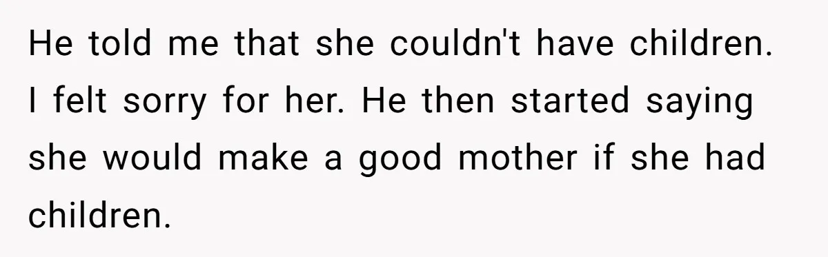 He told me that she couldn't have children. I felt sorry for her. He then started saying she would make a good mother if she had children.