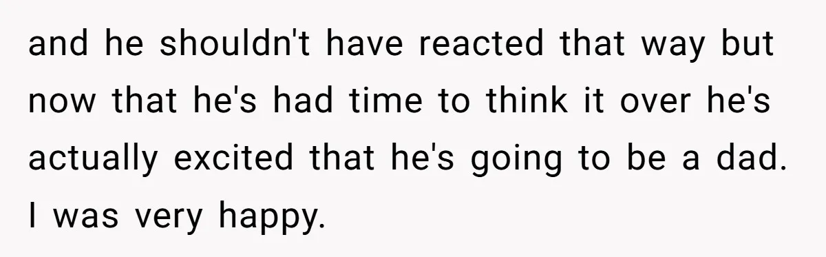 and he shouldn't have reacted that way but now that he's had time to think it over he's actually excited that he's going to be a dad. I was very...