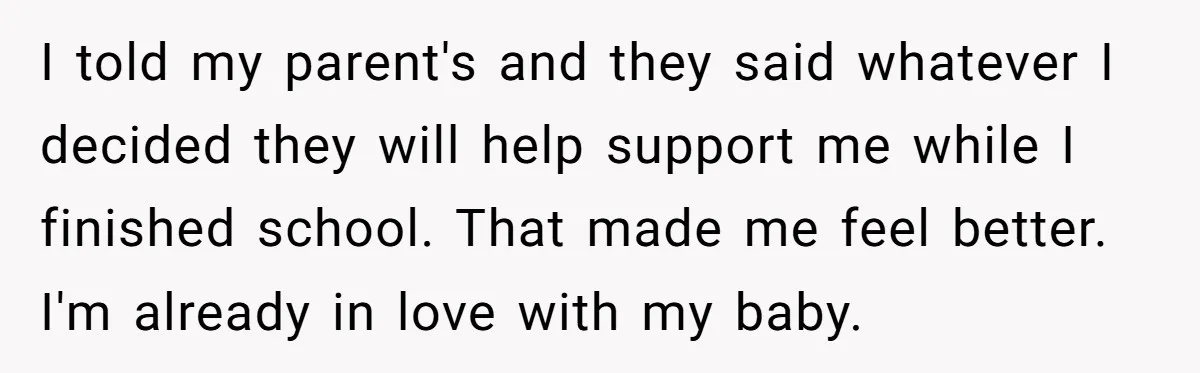 I told my parent's and they said whatever I decided they will help support me while I finished school. That made me feel better. I'm already in love with my...
