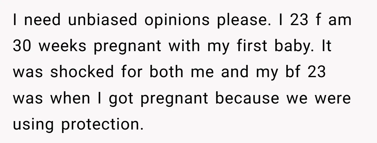 I need unbiased opinions please. I 23 f am 30 weeks pregnant with my first baby. It was shocked for both me and my bf 23 was when I got...