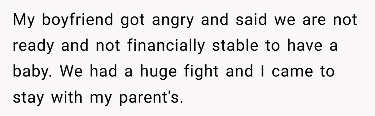 My boyfriend got angry and said we are not ready and not financially stable to have a baby. We had a huge fight and I came to stay with my...