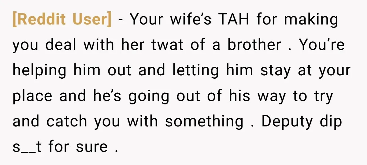 [Reddit User] − Your wife’s TAH for making you deal with her twat of a brother . You’re helping him out and letting him stay at your place and he’s...