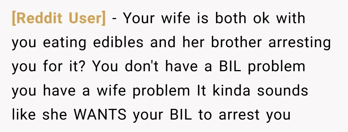 [Reddit User] − Your wife is both ok with you eating edibles and her brother arresting you for it? You don't have a BIL problem you have a wife problem...