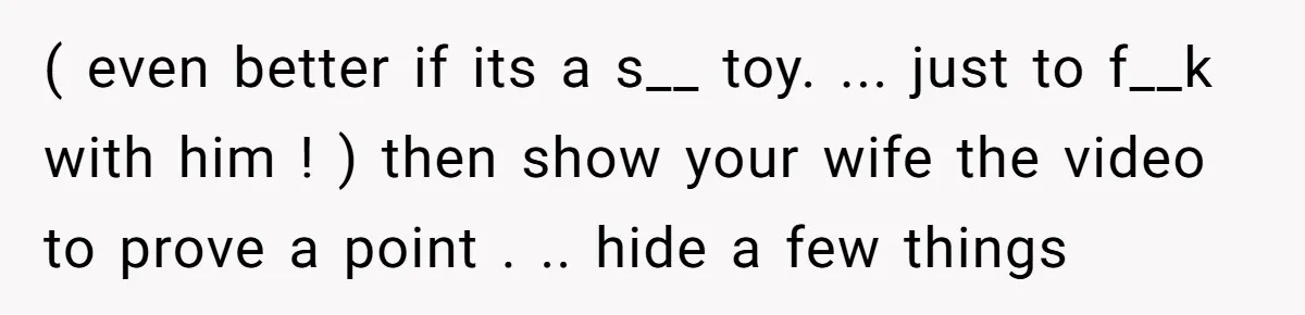 ( even better if its a s__ toy. ... just to f__k with him ! ) then show your wife the video to prove a point . .. hide a...