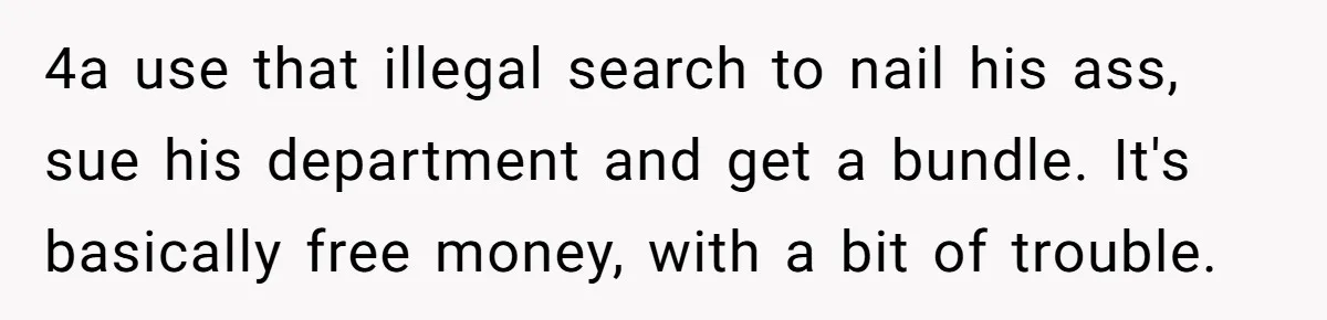 4a use that illegal search to nail his ass, sue his department and get a bundle. It's basically free money, with a bit of trouble.
