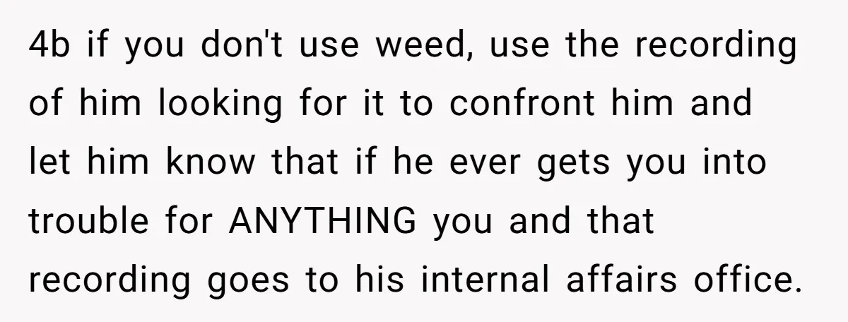 4b if you don't use weed, use the recording of him looking for it to confront him and let him know that if he ever gets you into trouble for...